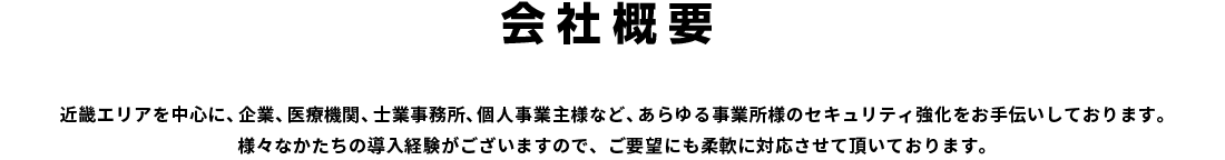 会社概要｜近畿エリアを中心に、企業、医療機関、士業事務所、個人事業主様など、あらゆる事業所様のセキュリティ強化をお手伝いしております。様々なかたちの導入経験がございますので、ご要望にも柔軟に対応させて頂いております。