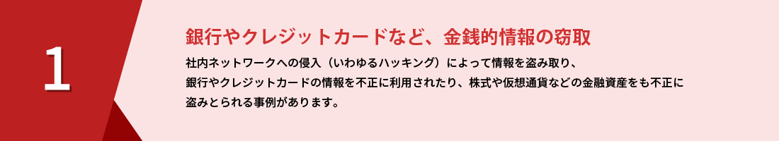 銀行やクレジットカードなど、金銭的情報の窃取｜社内ネットワークへの侵入（いわゆるハッキング）によって、情報を盗み取り、銀行やクレジットカードの情報を不正に利用されたり、株式や仮想通貨などの金融資産をも不正に盗みとられる事例があります。