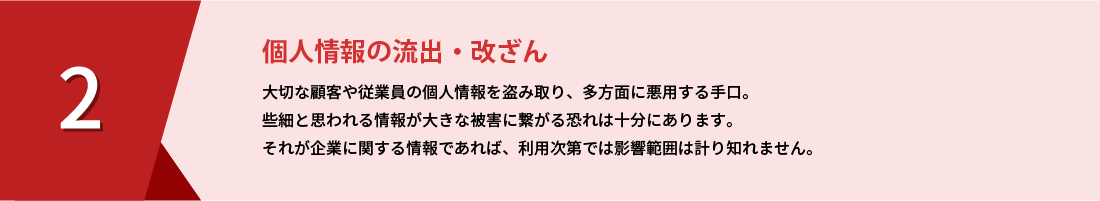 個人情報の流出・改ざん｜大切な顧客や従業員の個人情報を盗み取り、多方面に悪用する手口。些細と思われる情報が大きな被害に繋がる恐れは十分にあります。それが企業に関する情報であれば、利用次第では影響範囲は計り知れません。