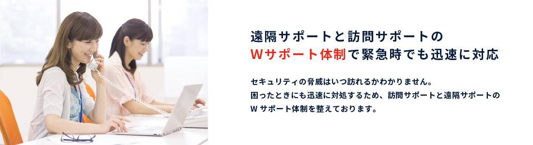 遠隔サポートと訪問サポートのＷサポート体制で緊急時でも迅速に対応｜セキュリティの脅威はいつ訪れるかわかりません。困ったときにも迅速に対処するため、訪問サポートと遠隔サポートのWサポート体制を整えております。