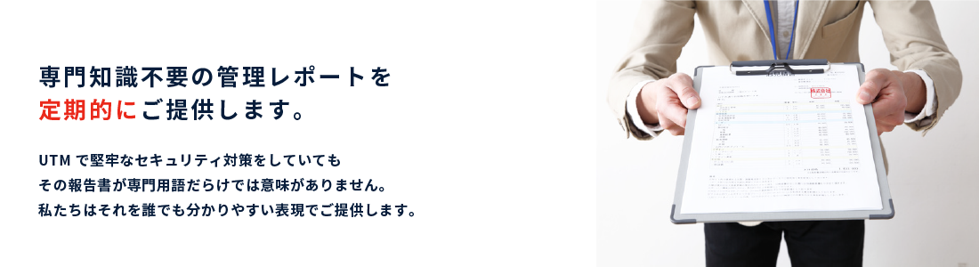 専門知識不要の管理レポートを定期的にご提供します。｜UTMで堅牢なセキュリティ対策をしていてもその報告書が専門用語だらけでは意味がありません。私たちはそれを誰でも分かりやすい表現でご提供します。