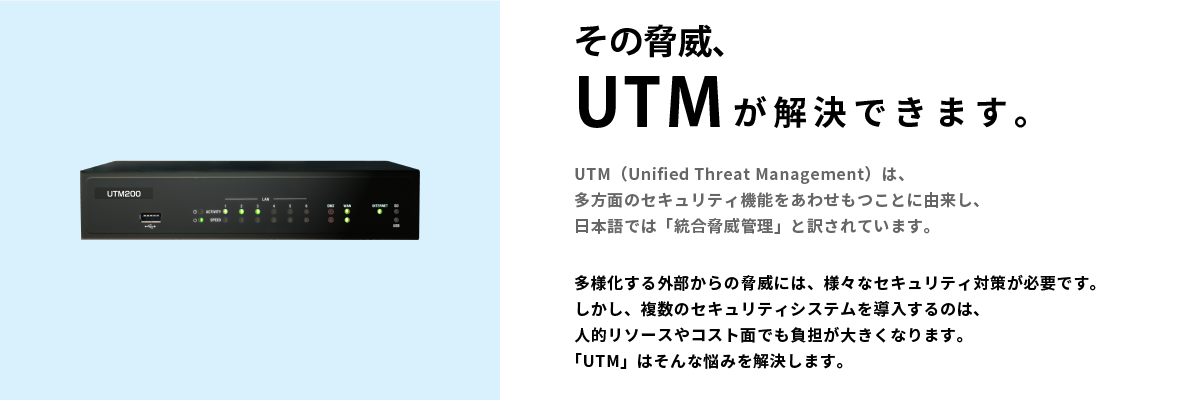 その脅威、UTMが解決できます。UTM（Unified Threat Management）は、多方面のセキュリティ機能をあわせもつことに由来し、日本語では「統合脅威管理」と訳されています。多様化する外部からの脅威には、様々なセキュリティ対策が必要です。しかし、複数のセキュリティシステムを導入するのは、人的リソースやコスト面でも負担が大きくなります。「UTM」はそんな悩みを解決します。